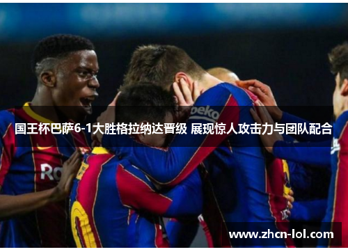 国王杯巴萨6-1大胜格拉纳达晋级 展现惊人攻击力与团队配合