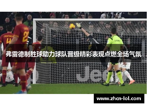 弗雷德制胜球助力球队晋级精彩表现点燃全场气氛