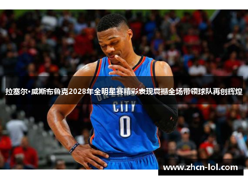 拉塞尔·威斯布鲁克2028年全明星赛精彩表现震撼全场带领球队再创辉煌