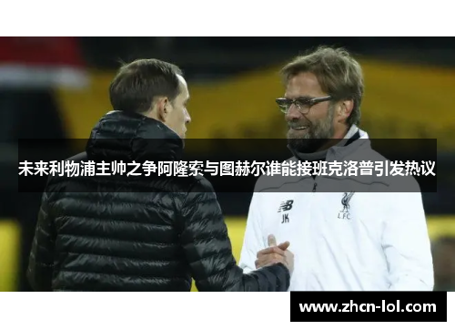 未来利物浦主帅之争阿隆索与图赫尔谁能接班克洛普引发热议