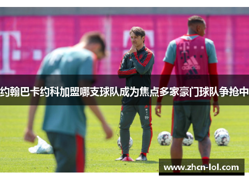 约翰巴卡约科加盟哪支球队成为焦点多家豪门球队争抢中